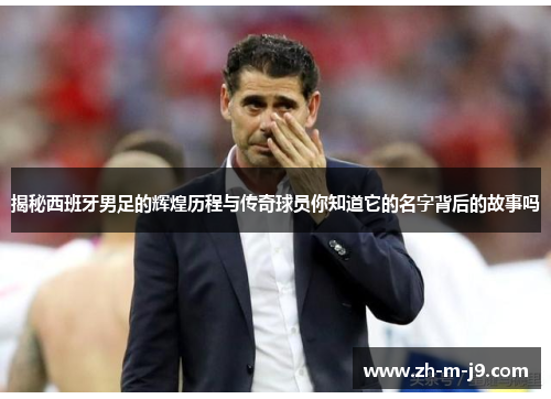 揭秘西班牙男足的辉煌历程与传奇球员你知道它的名字背后的故事吗