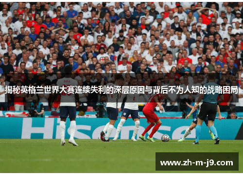 揭秘英格兰世界大赛连续失利的深层原因与背后不为人知的战略困局