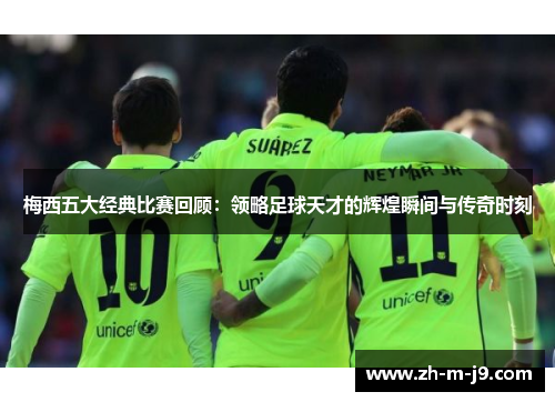 梅西五大经典比赛回顾：领略足球天才的辉煌瞬间与传奇时刻