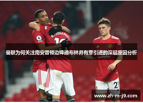 曼联为何关注南安普顿边锋迪布林并有意引进的深层原因分析