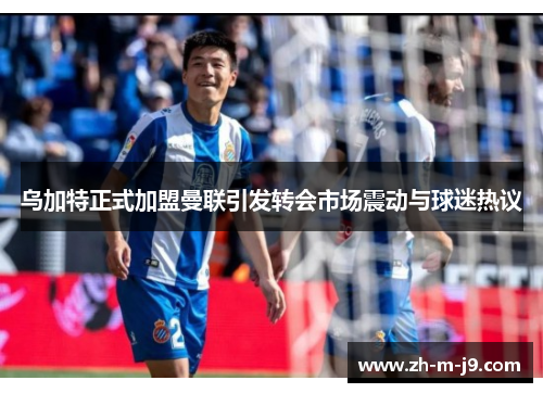 乌加特正式加盟曼联引发转会市场震动与球迷热议